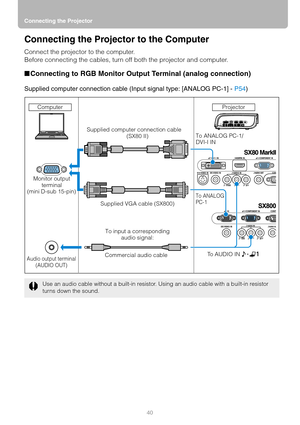 Page 40Connecting the Projector
40
Connecting the Projector to the Computer
Connect the projector to the computer.
Before connecting the cables, turn off both the projector and computer.
■Connecting to RGB Monitor Output Terminal (analog connection)
Supplied computer connection cable (Input signal type: [ANALOG PC-1] - P54)
Use an audio cable without a built-in resistor. Using an audio cable with a built-in resistor 
turns down the sound.
Computer
Monitor output 
terminal
(mini D-sub 15-pin) 
Audio output...