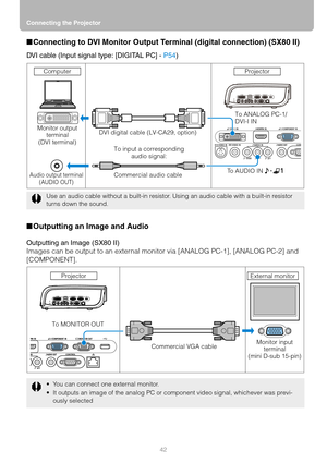 Page 42Connecting the Projector
42
■Connecting to DVI Monitor Output Terminal (digital connection) (SX80 II)
DVI cable (Input signal type: [DIGITAL PC] - P54)
■Outputting an Image and Audio
Outputting an Image (SX80 II)
Images can be output to an external monitor via [ANALOG PC-1], [ANALOG PC-2] and 
[COMPONENT].
Use an audio cable without a built-in resistor. Using an audio cable with a built-in resistor 
turns down the sound.
 You can connect one external monitor.
 It outputs an image of the analog PC or...