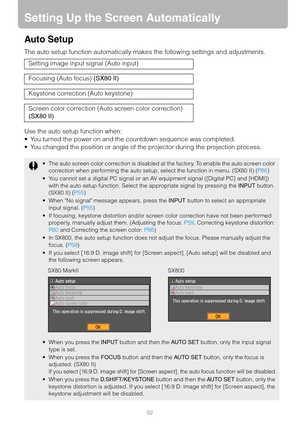 Page 5252
Setting Up the Screen Automatically
Auto Setup
The auto setup function automatically makes the following settings and adjustments.
Use the auto setup function when:
 You turned the power on and the countdown sequence was completed.
 You changed the position or angle of the projector during the projection process.Setting image input signal (Auto input)
Focusing (Auto focus) (SX80 II)
Keystone correction (Auto keystone)
Screen color correction (Auto screen color correction) 
(SX80 II)
 The auto...