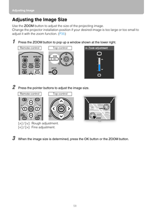 Page 58Adjusting Image
58
Adjusting the Image Size
Use the ZOOM button to adjust the size of the projecting image.
Change the projector installation position if your desired image is too large or too small to 
adjust it with the zoom function. (P35)
1Press the ZOOM button to pop up a window shown at the lower right.
2Press the pointer buttons to adjust the image size.
3When the image size is determined, press the OK button or the ZOOM button.
Remote controlTop control
[ ] / [ ]: Rough adjustment.
[]: Fine...