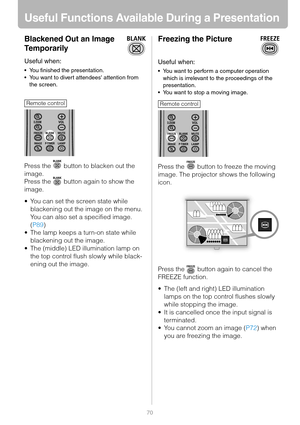 Page 7070
Useful Functions Available During a Presentation
Blackened Out an Image 
Temporarily
Useful when:
 You finished the presentation.
 You want to divert attendees attention from 
the screen.
Press the   button to blacken out the 
image.
Press the   button again to show the 
image.
 You can set the screen state while 
blackening out the image on the menu. 
You can also set a specified image. 
(P89)
 The lamp keeps a turn-on state while 
blackening out the image.
 The (middle) LED illumination lamp on...
