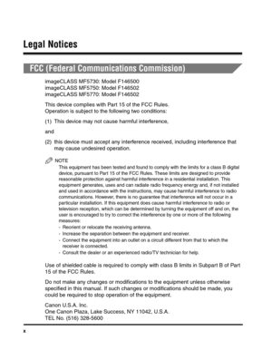 Page 11x
Legal Notices
FCC (Federal Communications Commission)
imageCLASS MF5730: Model F146500
imageCLASS MF5750: Model F146502
imageCLASS MF5770: Model F146502
This device complies with Part 15 of the FCC Rules.
Operation is subject to the following two conditions:
(1) This device may not cause harmful interference,
and
(2) this device must accept any interference received, including interference that 
may cause undesired operation.
NOTE
This equipment has been tested and found to comply with the limits for a...