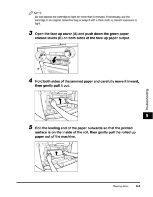 Page 104Clearing Jams9-3
Troubleshooting
9
NOTE
Do not expose the cartridge to light for more than 5 minutes. If necessary, put the 
cartridge in its original protective bag or wrap it with a thick cloth to prevent exposure to 
light.
3Open the face up cover (A) and push down the green paper 
release levers (B) on both sides of the face up paper output.
4Hold both sides of the jammed paper and carefully move it inward, 
then gently pull it out.
5Roll the leading end of the paper outwards so that the printed...