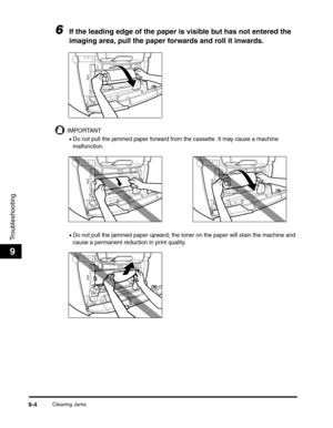 Page 105Clearing Jams9-4
Troubleshooting
9
6If the leading edge of the paper is visible but has not entered the 
imaging area, pull the paper forwards and roll it inwards.
IMPORTANT
•Do not pull the jammed paper forward from the cassette. It may cause a machine 
malfunction.
•Do not pull the jammed paper upward; the toner on the paper will stain the machine and 
cause a permanent reduction in print quality. 