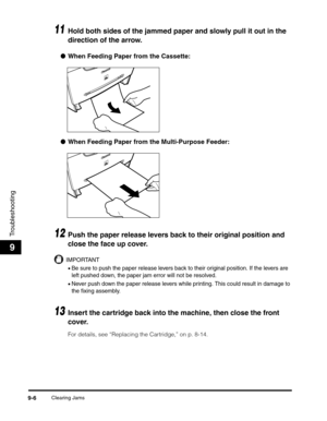 Page 107Clearing Jams9-6
Troubleshooting
9
11Hold both sides of the jammed paper and slowly pull it out in the 
direction of the arrow.
●When Feeding Paper from the Cassette:
●When Feeding Paper from the Multi-Purpose Feeder:
12Push the paper release levers back to their original position and 
close the face up cover.
IMPORTANT
•Be sure to push the paper release levers back to their original position. If the levers are 
left pushed down, the paper jam error will not be resolved.
•Never push down the paper...