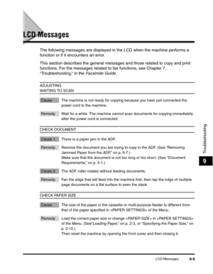 Page 110LCD Messages9-9
Troubleshooting
9
LCD Messages
The following messages are displayed in the LCD when the machine performs a 
function or if it encounters an error.
This section describes the general messages and those related to copy and print 
functions. For the messages related to fax functions, see Chapter 7, 
“Troubleshooting,” in the Facsimile Guide.
ADJUSTING 
WAITING TO SCAN
Cause The machine is not ready for copying because you have just connected the 
power cord to the machine.
Remedy Wait for a...