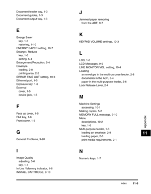 Page 136Index11-5
Appendix
11
Document feeder tray, 1-3
Document guides, 1-3
Document output tray, 1-3
E
Energy Saver
key, 1-6
restoring, 1-10
ENERGY SAVER setting, 10-7
Enlarge / Reduce
key, 1-6
setting, 5-4
Enlargement/Reduction, 5-4
Envelope
loading, 2-8
printing area, 2-2
ERROR TIME OUT setting, 10-6
Ethernet port, 1-5
Exposure key, 1-6
External
cover, 1-5
device jack, 1-3
F
Face up cover, 1-5
FAX key, 1-6
Front cover, 1-3
G
General Problems, 9-20
I
Image Quality
adjusting, 5-6
key, 1-7
In Use / Memory...