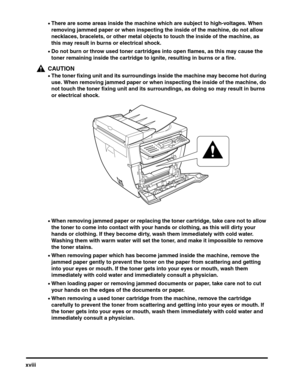 Page 19xviii
•There are some areas inside the machine which are subject to high-voltages. When 
removing jammed paper or when inspecting the inside of the machine, do not allow 
necklaces, bracelets, or other metal objects to touch the inside of the machine, as 
this may result in burns or electrical shock.
•Do not burn or throw used toner cartridges into open flames, as this may cause the 
toner remaining inside the cartridge to ignite, resulting in burns or a fire.
CAUTION
•The toner fixing unit and its...