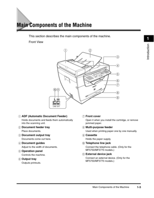 Page 24Main Components of the Machine1-3
Introduction
1
Main Components of the Machine
This section describes the main components of the machine.
Front View
aADF (Automatic Document Feeder)
Holds documents and feeds them automatically 
into the scanning unit.
bDocument feeder tray
Place documents.
cDocument output tray
Documents come out here.
dDocument guides
Adjust to the width of documents.
eOperation panel
Controls the machine.
fOutput tray
Outputs printouts.
gFront cover
Open it when you install the...