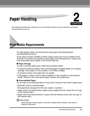 Page 32CHAPTER
Print Media Requirements2-1
2Paper Handling
This chapter describes the media you can use with this machine, how to load them, and where 
the documents come out.
Print Media Requirements
For high-quality copies, we recommend using paper and transparencies 
recommended by Canon.
Some types of paper available at office supply stores may not be suitable for this 
machine. If you have any questions about paper and transparencies, contact your 
local authorized Canon dealer or the Canon help line....