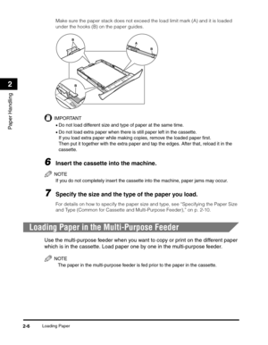 Page 37Loading Paper2-6
Paper Handling
2
Make sure the paper stack does not exceed the load limit mark (A) and it is loaded 
under the hooks (B) on the paper guides.
IMPORTANT
•Do not load different size and type of paper at the same time.
•Do not load extra paper when there is still paper left in the cassette. 
If you load extra paper while making copies, remove the loaded paper first.
Then put it together with the extra paper and tap the edges. After that, reload it in the 
cassette.
6Insert the cassette into...