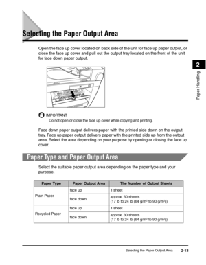 Page 44Selecting the Paper Output Area2-13
Paper Handling
2
Selecting the Paper Output Area
Open the face up cover located on back side of the unit for face up paper output, or 
close the face up cover and pull out the output tray located on the front of the unit 
for face down paper output.
IMPORTANT
Do not open or close the face up cover while copying and printing.
Face down paper output delivers paper with the printed side down on the output 
tray. Face up paper output delivers paper with the printed side up...