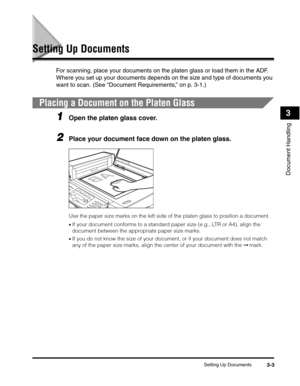 Page 50Setting Up Documents3-3
Document Handling
3
Setting Up Documents
For scanning, place your documents on the platen glass or load them in the ADF. 
Where you set up your documents depends on the size and type of documents you 
want to scan. (See “Document Requirements,” on p. 3-1.)
Placing a Document on the Platen Glass
1Open the platen glass cover.
2Place your document face down on the platen glass. 
Use the paper size marks on the left side of the platen glass to position a document.
•If your document...