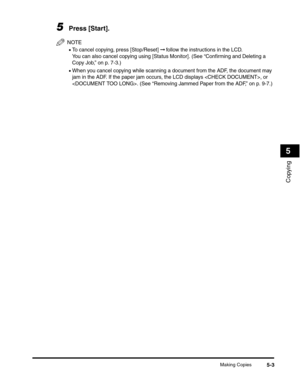 Page 62Making Copies5-3
Copying
5
5Press [Start].
NOTE
•To cancel copying, press [Stop/Reset] ➞ follow the instructions in the LCD.
You can also cancel copying using [Status Monitor]. (See “Confirming and Deleting a 
Copy Job,” on p. 7-3.)
•When you cancel copying while scanning a document from the ADF, the document may 
jam in the ADF. If the paper jam occurs, the LCD displays , or 
. (See “Removing Jammed Paper from the ADF,” on p. 9-7.) 