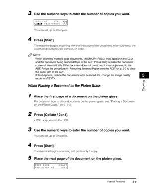 Page 68Special Features5-9
Copying
5
3Use the numeric keys to enter the number of copies you want. 
You can set up to 99 copies.
4Press [Start].
The machine begins scanning from the first page of the document. After scanning, the 
scanned documents will come out in order.
NOTE
When scanning multiple page documents,  may appear in the LCD, 
and the document being scanned stops in the ADF. Press [Set] to make the document 
come out automatically. If the document does not come out, it may be jammed in the 
ADF....