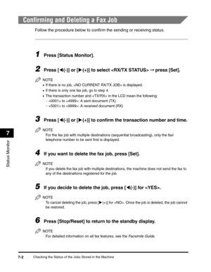 Page 79Checking the Status of the Jobs Stored in the Machine7-2
Status Monitor
7
Confirming and Deleting a Fax Job
Follow the procedure below to confirm the sending or receiving status.
1Press [Status Monitor].
2Press [((-)] or [)(+)] to select  ➞ press [Set].
NOTE
•If there is no job,  is displayed.
•If there is only one fax job, go to step 4.
•The transaction number and  in the LCD mean the following:
-  to : A sent document (TX)
-  to : A received document (RX)
3Press [((-)] or [)(+)] to confirm the...