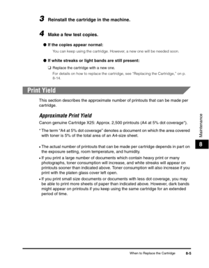 Page 88When to Replace the Cartridge8-5
Maintenance
8
3Reinstall the cartridge in the machine.
4Make a few test copies.
●If the copies appear normal:
You can keep using the cartridge. However, a new one will be needed soon.
●If white streaks or light bands are still present:
❑
Replace the cartridge with a new one. 
For details on how to replace the cartridge, see “Replacing the Cartridge,” on p. 
8-14.
Print Yield
This section describes the approximate number of printouts that can be made per 
cartridge....