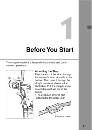 Page 171
Before You  Start
Attaching the StrapPass the end of the strap through
the camera’s strap mount from the
bottom. Then pass it through the
strap’s buckle as shown in the
illustration. Pull the strap to make
sure it does not slip out of the
buckle.
• The eyepiece cover is also
attached to the strap. (p.34)
17
This chapter explains a few preliminary steps and basic
camera operations.
Eyepiece cover
1
2
3
4 