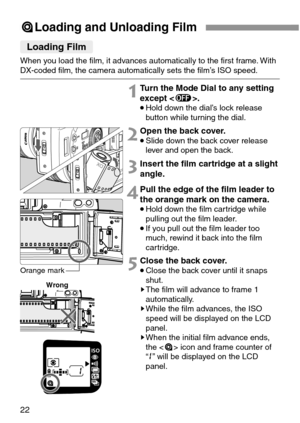 Page 2222
5Loading and Unloading Film
Loading Film
When you load the film, it advances automatically to the first frame. With
DX-coded film, the camera automatically sets the film’s ISO speed.
2Open the back cover.
•Slide down the back cover release
lever and open the back.
1Turn the Mode Dial to any setting
except .
•Hold down the dial’s lock release
button while turning the dial.
3Insert the film cartridge at a slight
angle.
4Pull the edge of the film leader to
the orange mark on the camera.
•Hold down the...