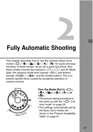 Page 272
Fully Automatic Shooting
Turn the Mode Dial to ,
, , , , or
.
• The picture-taking procedure is
the same as with the “ Full
Auto mode” on page 28.
• The settings automatically set by
the Basic Zone modes are
shown in the “Feature Availability
Table” on page 91.
27
This chapter describes how to use the camera’s Basic Zone
modes       for quick and easy
shooting. In these modes, all you do is point and shoot. Also,
these modes override the camera’s   and AF Mode
dials, film advance mode lever (except ),...