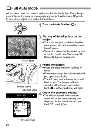 Page 2828
YFull Auto Mode
All you do is point the camera and press the shutter button. Everything is
automatic so it is easy to photograph any subject. With seven AF points
to focus the subject, you just point and shoot.
1Turn the Mode Dial to <
Y>.
2Aim any of the AF points on the
subject.
•The main subject, as determined by
the camera, will be focused by one of
the AF points.
•To focus a subject not covered by any
of the AF points, see “Focusing Off-
Center Subjects” on page 50.
3Focus the subject.
•Press the...