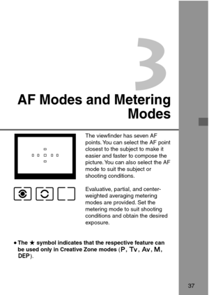 Page 373
AF Modes and Metering
Modes
•The ★symbol indicates that the respective feature can
be used only in Creative Zone modes (S,R,E,W,
Q).
37
The viewfinder has seven AF
points. You can select the AF point
closest to the subject to make it
easier and faster to compose the
picture. You can also select the AF
mode to suit the subject or
shooting conditions.
Evaluative, partial, and center-
weighted averaging metering
modes are provided. Set the
metering mode to suit shooting
conditions and obtain the desired...