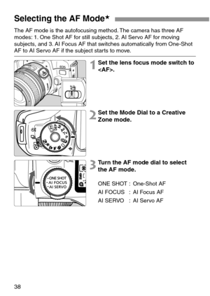 Page 3838
Selecting the AF Mode★
The AF mode is the autofocusing method. The camera has three AF
modes: 1. One Shot AF for still subjects, 2. AI Servo AF for moving
subjects, and 3. AI Focus AF that switches automatically from One-Shot
AF to AI Servo AF if the subject starts to move.
1Set the lens focus mode switch to
.
2Set the Mode Dial to a Creative
Zone mode.
3Turn the AF mode dial to select
the AF mode.
ONE SHOT : One-Shot AF
AI FOCUS : AI Focus AF
AI SERVO : AI Servo AF 