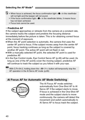 Page 4040
Selecting the AF Mode★
• When focus is achieved, the focus confirmation light  in the viewfinder
will not light and the beeper will not sound.
• If the focus confirmation light  in the viewfinder blinks, it means focus
has not been achieved.
• Focus lock cannot be used.
With C.Fn-04-2, holding down the  button will temporarily stop the
AF operation in the AI Servo AF mode. (p.85)
∗Predictive AFIf the subject approaches or retreats from the camera at a constant rate,
the camera tracks the subject and...