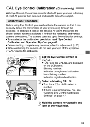 Page 4343
With Eye Control, the camera detects which AF point your eye is looking
at. That AF point is then selected and used to focus the subject.
eEye Control Calibration (mModel only)
1Set the Eye Control switch to
.
s“u” and the CAL No. are displayed
on the LCD panel.
Blinking number:
Indicates unregistered calibration.
Non-blinking number:
Indicates registered calibration.
2Select a blinking CAL No.
•Turn the  dial to select a
number.
•If there is no blinking CAL No., see
“Deleting Eye Control Calibration...