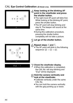 Page 4444
eEye Control Calibration (mModel only)
Let go of the shutter button.
4
5
Repeat steps 4and 5.sThe AF point will blink in the following
sequence:2→3→4.6
Check the viewfinder display.sWhen the calibration is completed,
the CAL No. will stop blinking and
“i” will be displayed.7
Hold the camera vertically and
look at the viewfinder.
•Calibrate vertically under the same
CAL No.
•You can hold the camera vertically
with the grip pointing up or down.
8
Keep looking at the blinking AF
point in the viewfinder...