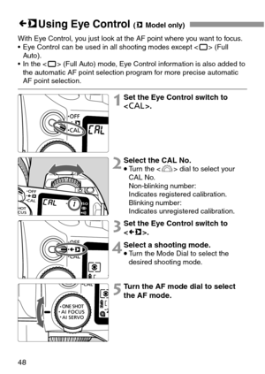 Page 4848
gUsing Eye Control (mModel only)
With Eye Control, you just look at the AF point where you want to focus.
• Eye Control can be used in all shooting modes except <
Y> (Full
Auto).
• In the <
Y> (Full Auto) mode, Eye Control information is also added to
the automatic AF point selection program for more precise automatic
AF point selection.
1Set the Eye Control switch to
.
2Select the CAL No.
•Turn the  dial to select your
CAL No.
Non-blinking number:
Indicates registered calibration.
Blinking number:...