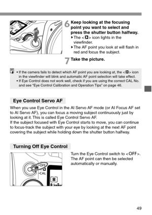 Page 4949
6Keep looking at the focusing
point you want to select and
press the shutter button halfway.
sThe  icon lights in the
viewfinder.
sThe AF point you look at will flash in
red and focus the subject.
7Take the picture.
• If the camera fails to detect which AF point you are looking at, the  icon
in the viewfinder will blink and automatic AF point selection will take effect.
• If Eye Control does not work well, check if you are using the correct CAL No.
and see “Eye Control Calibration and Operation Tips”...