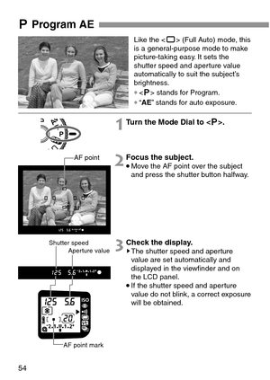Page 5454
SProgram AE
Like the  (Full Auto) mode, this
is a general-purpose mode to make
picture-taking easy. It sets the
shutter speed and aperture value
automatically to suit the subject’s
brightness.
∗ stands for Program.
∗“AE” stands for auto exposure.
1Turn the Mode Dial to .
2Focus the subject.
•Move the AF point over the subject
and press the shutter button halfway.
3Check the display.sThe shutter speed and aperture
value are set automatically and
displayed in the viewfinder and on
the LCD panel.
•If the...