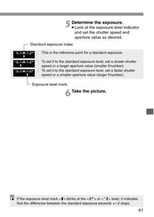 Page 6161
5Determine the exposure.
•Look at the exposure level indicator
and set the shutter speed and
aperture value as desired.
6Take the picture.
If the exposure level mark  blinks at the  or  level, it indicates
that the difference between the standard exposure exceeds +/–2 stops.
Exposure level mark Standard exposure index
: This is the reference point for a standard exposure.
: To set it to the standard exposure level, set a slower shutter
speed or a larger aperture value (smaller f/number).
: To set it...