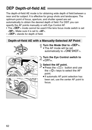 Page 6262
QDepth-of-field AE
Depth-of-field AE with a Manually-Selected AF Point
The depth-of-field AE mode is for obtaining wide depth of field between a
near and far subject. It is effective for group shots and landscapes. The
optimum point of focus, aperture, and shutter speed are set
automatically to obtain the desired depth of field. For DEP, you can
specify the AF points manually or with Eye Control AF.
• The  mode cannot be used if the lens focus mode switch is set
. Make sure it is set to .
∗ stands for...