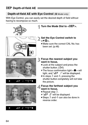 Page 6464
QDepth-of-field AE
Depth-of-field AE with Eye Control (mModel only)
With Eye Control, you can easily set the desired depth of field without
having to recompose so much.
1Turn the Mode Dial to .
2Set the Eye Control switch to
.
•Make sure the correct CAL No. has
been set. (p.48)
3Focus the nearest subject you
want in focus.
•Look at the subject and press the
shutter button. (0)
sThe focus confirmation light  will
light, and “s” will be displayed.
•In steps 3and 4, pressing the
shutter button completely...