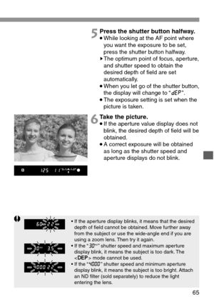 Page 65• If the aperture display blinks, it means that the desired
depth of field cannot be obtained. Move further away
from the subject or use the wide-angle end if you are
using a zoom lens. Then try it again.
• If the “K” shutter speed and maximum aperture
display blink, it means the subject is too dark. The
 mode cannot be used.
• If the “D” shutter speed and minimum aperture
display blink, it means the subject is too bright. Attach
an ND filter (sold separately) to reduce the light
entering the lens.
65...