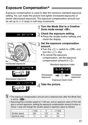 Page 6767
Exposure Compensation★
Exposure compensation is used to alter the camera’s standard exposure
setting. You can make the picture look lighter (increased exposure) or
darker (decreased exposure). The exposure compensation amount can
be set up to +/–2 stops in half-stop increments.
1Turn the Mode Dial to a Creative
Zone mode except .
2Check the exposure setting.
•Press the shutter button halfway and
check the display.
3Set the exposure compensation
amount.
•Turn the  switch to  and
turn the  dial.
•To...