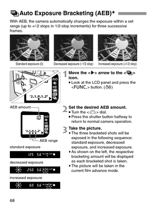 Page 6868
LAuto Exposure Bracketing (AEB)★
With AEB, the camera automatically changes the exposure within a set
range (up to +/-2 stops in 1/2-stop increments) for three successive
frames.
1Move the  arrow to the 
icon.
•Look at the LCD panel and press the
 button. (1)
2Set the desired AEB amount.
•Turn the  dial.
•Press the shutter button halfway to
return to normal camera operation.
3Take the picture.sThe three bracketed shots will be
exposed in the following sequence:
standard exposure, decreased
exposure,...