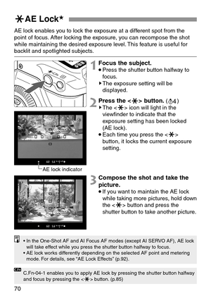 Page 7070
jAE Lock★
AE lock enables you to lock the exposure at a different spot from the
point of focus. After locking the exposure, you can recompose the shot
while maintaining the desired exposure level. This feature is useful for
backlit and spotlighted subjects.
1Focus the subject.
•Press the shutter button halfway to
focus.
sThe exposure setting will be
displayed.
2Press the <
j> button.(
0)sThe  icon will light in the
viewfinder to indicate that the
exposure setting has been locked
(AE lock).
•Each time...