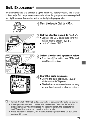 Page 7171
Bulb Exposures★
When bulb is set, the shutter is open while you keep pressing the shutter
button fully. Bulb exposures are useful when long exposures are required
for night scenes, fireworks, astronomical photography, etc.
1Turn the Mode Dial to .
2Set the shutter speed to “y”.
•Look at the LCD panel and turn the
 dial to select “y”.
•“y” follows “K”
3Select the desired aperture value.
•Turn the  switch to  and
turn the  dial.
4Start the bulb exposure.sDuring the bulb exposure, “y”
blinks on the LCD...