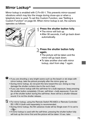 Page 7575
Mirror Lockup★
Mirror lockup is enabled with C.Fn-05-1. This prevents mirror-caused
vibrations which may blur the image during close-ups or when a
telephoto lens is used. To set this Custom Function, see “Setting a
Custom Function” on page 84. When mirror lockup is set, the camera
operates as follows.
1Press the shutter button fully.sThe mirror will lock up.sAfter 30 seconds, it will go back down
automatically.
2Press the shutter button fully
again.
sThe picture will be taken and the
mirror will go...