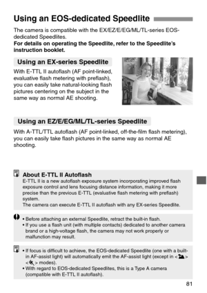 Page 8181
Using an EOS-dedicated Speedlite
The camera is compatible with the EX/EZ/E/EG/ML/TL-series EOS-
dedicated Speedlites.
For details on operating the Speedlite, refer to the Speedlite’s
instruction booklet.
Using an EX-series Speedlite
With E-TTL II autoflash (AF point-linked,
evaluative flash metering with preflash),
you can easily take natural-looking flash
pictures centering on the subject in the
same way as normal AE shooting.
With A-TTL/TTL autoflash (AF point-linked, off-the-film flash metering),...