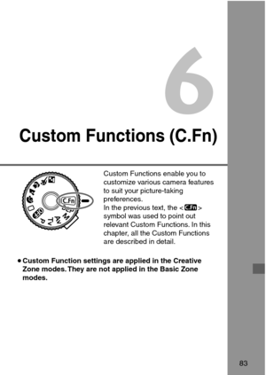 Page 836
Custom Functions (C.Fn)
83
Custom Functions enable you to
customize various camera features
to suit your picture-taking
preferences.
In the previous text, the 
symbol was used to point out
relevant Custom Functions. In this
chapter, all the Custom Functions
are described in detail.
•Custom Function settings are applied in the Creative
Zone modes. They are not applied in the Basic Zone
modes. 