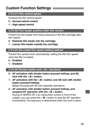 Page 8585
Custom Function Settings
C.Fn-01 Film rewind speed
Increase the film rewind speed.
0 : Normal (silent) rewind
1 : High-speed rewind
C.Fn-02 Film leader position after film rewind
Prevent the film leader from being rewound in the film cartridge after
film rewind.
0 : Rewinds film leader into the cartridge
1 : Leaves film leader outside the cartridge
C.Fn-03 DX-coded film speed setting method
Prevent the camera from automatically setting the ISO film speed
when the film is loaded.
0 : Enabled
1 :...