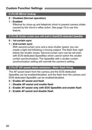 Page 8686
Custom Function Settings
C.Fn-05 Mirror lockup
0 : Disabled (Normal operation)
1 : Enabled
Effective for close-up and telephoto shots to prevent camera shake
caused by the mirror’s reflex action. See page 75 to use this
feature.
C.Fn-06 Shutter curtain sync with built-in flash/EOS-dedicated Speedlite
0 : 1st-curtain sync
1 : 2nd-curtain sync
With second-curtain sync and a slow shutter speed, you can
create a light trail following a moving subject. The flash fires right
before the shutter closes....