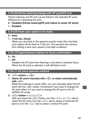 Page 8787
C.Fn-08 Partial metering linkage with AF point/FE lock
Partial metering and FE lock can be linked to the selected AF point.
Effective for composing the shot.
0 : Disabled (Partial metering/FE lock linked to center AF point)
1 : Enabled
C.Fn-09 Flash sync speed in Av mode
0 : Auto
1 : 1/125 sec. (fixed)
When you use flash in the aperture-priority mode (Av), the flash
sync speed will be fixed at 1/125 sec. This prevents the camera
from setting a slow sync speed in low-light conditions.
C.Fn-10...