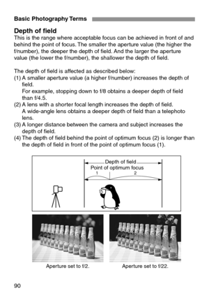 Page 90Basic Photography Terms
90
Depth of fieldThis is the range where acceptable focus can be achieved in front of and
behind the point of focus. The smaller the aperture value (the higher the
f/number), the deeper the depth of field. And the larger the aperture
value (the lower the f/number), the shallower the depth of field.
The depth of field is affected as described below:
(1) A smaller aperture value (a higher f/number) increases the depth of
field.
For example, stopping down to f/8 obtains a deeper...