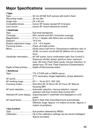 Page 9595
Major Specifications
• Type
Type....................................35 mm AF/AE SLR camera with built-in flash
Recording media ................35 mm film
Image size ..........................24 x 36 mm
Compatible lenses ..............Canon EF lenses (except EF-S lenses)
Lens mount ........................Canon EF mount (electronic control)
• Viewfinder
Type....................................Eye-level pentaprism
Coverage ............................90% vertical and 92% horizontal coverage...