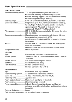 Page 9696
Major Specifications
• Exposure controlExposure metering modes...TTL full aperture metering with 35-zone SPC
• Evaluative metering (linkable to any AF point)
• Partial metering (approx. 10% of viewfinder at center)
• Center-weighted average metering
Metering range ...................EV 1 - 20 (normal temperature, 50mm f/1.4, ISO 100)
Exposure control ................Program AE (Full Auto, Portrait, Landscape, Close-up,
Sports, Night Portrait, Program), shutter-priority AE,
aperture-priority AE,...